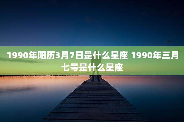 1990年阳历3月7日是什么星座 1990年三月七号是什么星座
