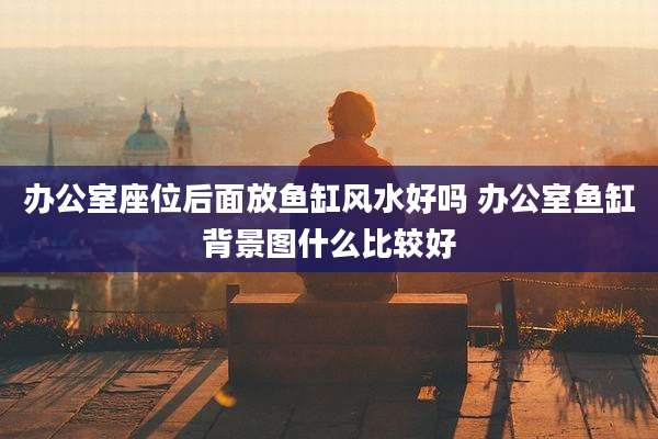 办公室座位后面放鱼缸风水好吗 办公室鱼缸背景图什么比较好