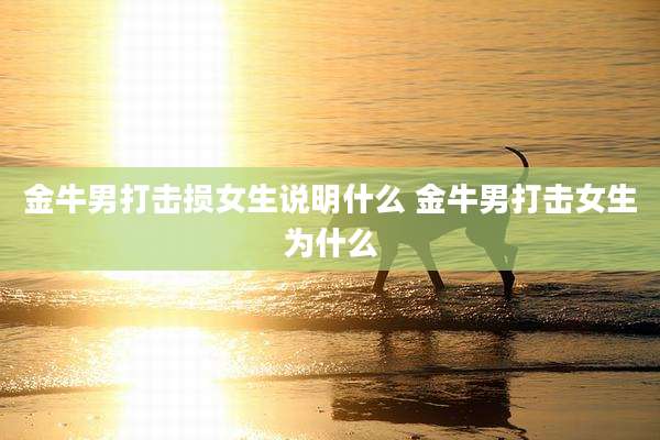 金牛男打击损女生说明什么 金牛男打击女生为什么