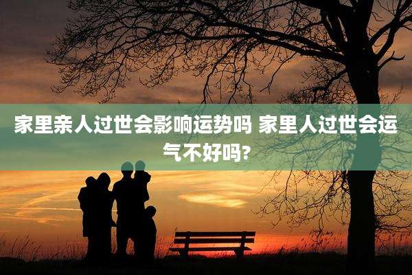 家里亲人过世会影响运势吗 家里人过世会运气不好吗?