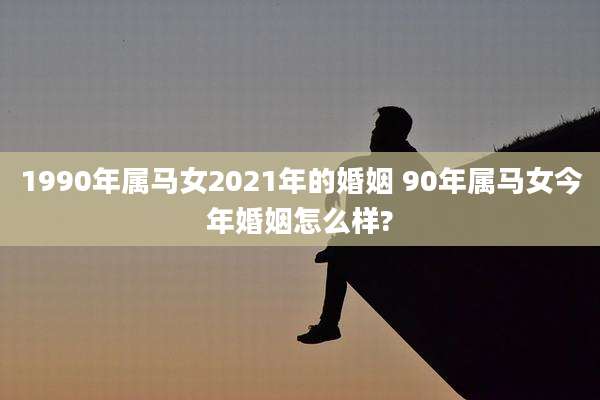 1990年属马女2021年的婚姻 90年属马女今年婚姻怎么样?