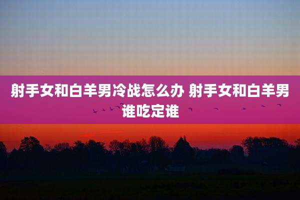 射手女和白羊男冷战怎么办 射手女和白羊男谁吃定谁