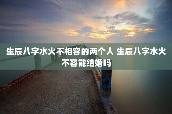 生辰八字水火不相容的两个人 生辰八字水火不容能结婚吗