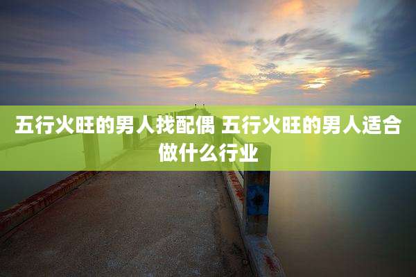 五行火旺的男人找配偶 五行火旺的男人适合做什么行业