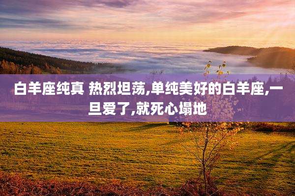 白羊座纯真 热烈坦荡,单纯美好的白羊座,一旦爱了,就死心塌地
