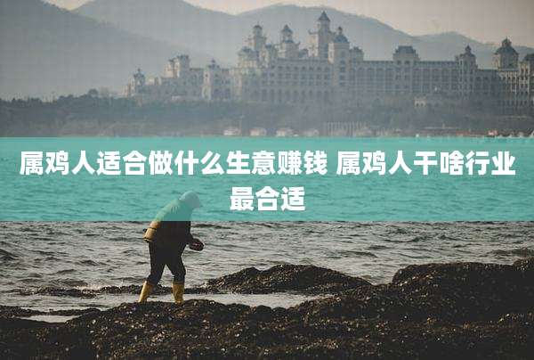属鸡人适合做什么生意赚钱 属鸡人干啥行业最合适