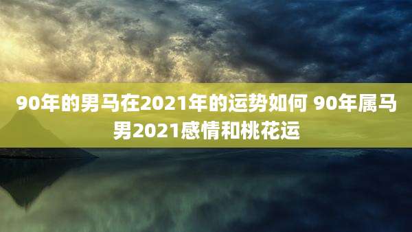 90年的男马在2021年的运势如何 90年属马男2021感情和桃花运