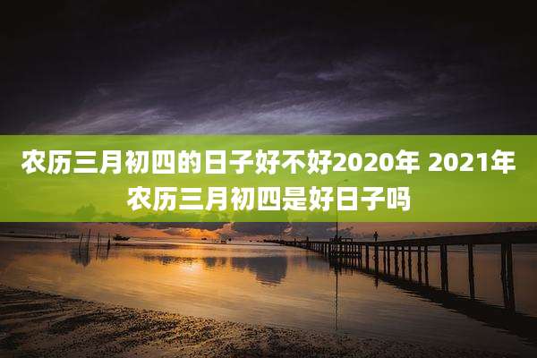 农历三月初四的日子好不好2020年 2021年农历三月初四是好日子吗