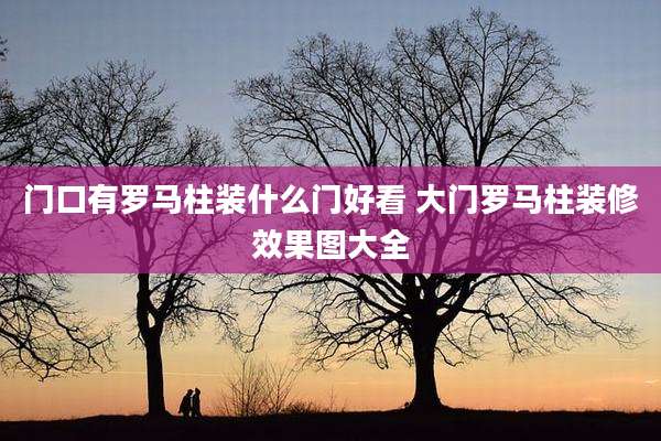 门口有罗马柱装什么门好看 大门罗马柱装修效果图大全