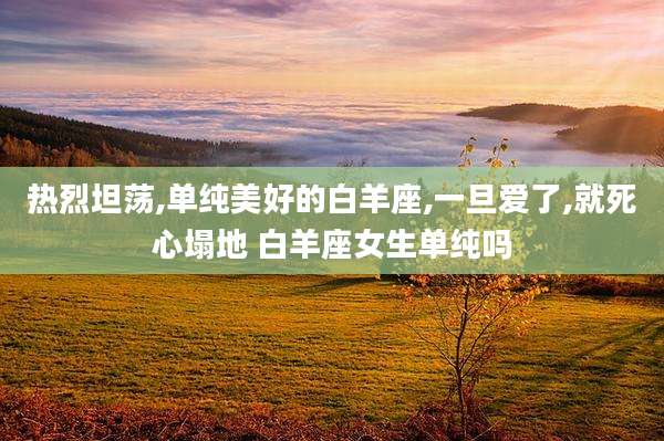热烈坦荡,单纯美好的白羊座,一旦爱了,就死心塌地 白羊座女生单纯吗