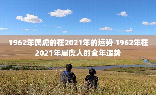 1962年属虎的在2021年的运势 1962年在2021年属虎人的全年运势