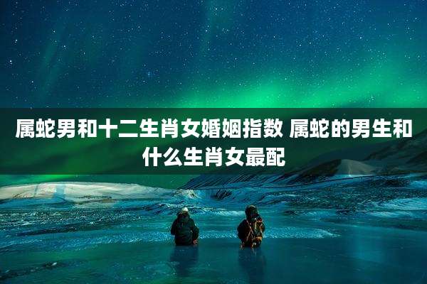 属蛇男和十二生肖女婚姻指数 属蛇的男生和什么生肖女最配