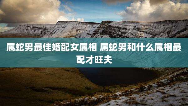 属蛇男最佳婚配女属相 属蛇男和什么属相最配才旺夫