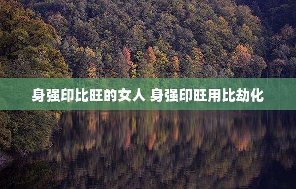 身强印比旺的女人 身强印旺用比劫化