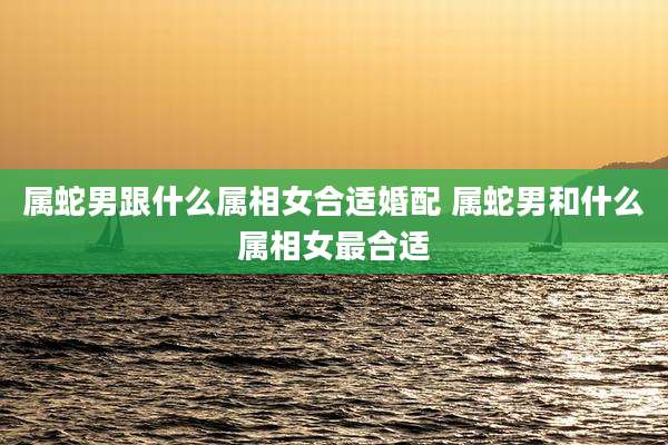 属蛇男跟什么属相女合适婚配 属蛇男和什么属相女最合适