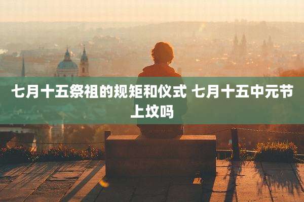 七月十五祭祖的规矩和仪式 七月十五中元节上坟吗