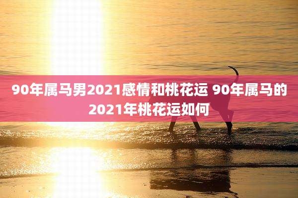 90年属马男2021感情和桃花运 90年属马的2021年桃花运如何