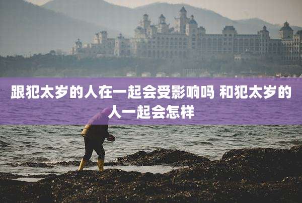 跟犯太岁的人在一起会受影响吗 和犯太岁的人一起会怎样