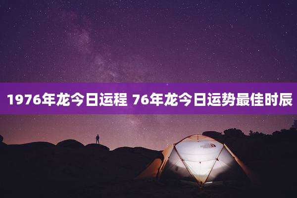 1976年龙今日运程 76年龙今日运势最佳时辰