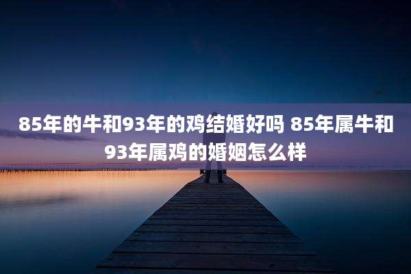 85年的牛和93年的鸡结婚好吗 85年属牛和93年属鸡的婚姻怎么样