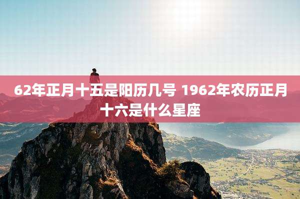 62年正月十五是阳历几号 1962年农历正月十六是什么星座