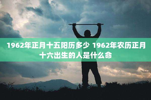 1962年正月十五阳历多少 1962年农历正月十六出生的人是什么命