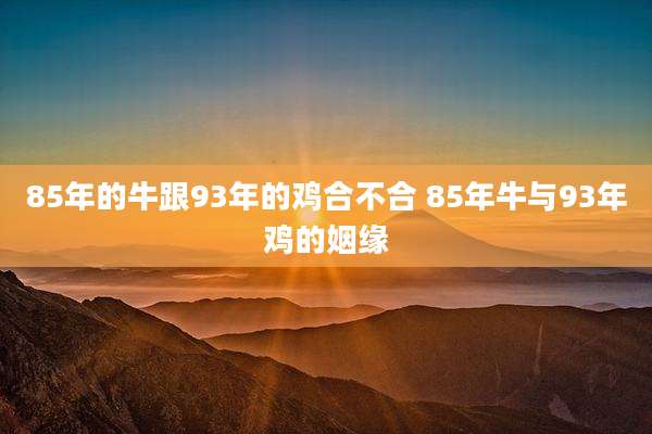 85年的牛跟93年的鸡合不合 85年牛与93年鸡的姻缘