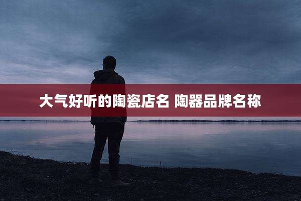 大气好听的陶瓷店名 陶器品牌名称