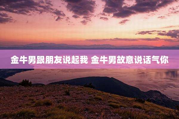 金牛男跟朋友说起我 金牛男故意说话气你