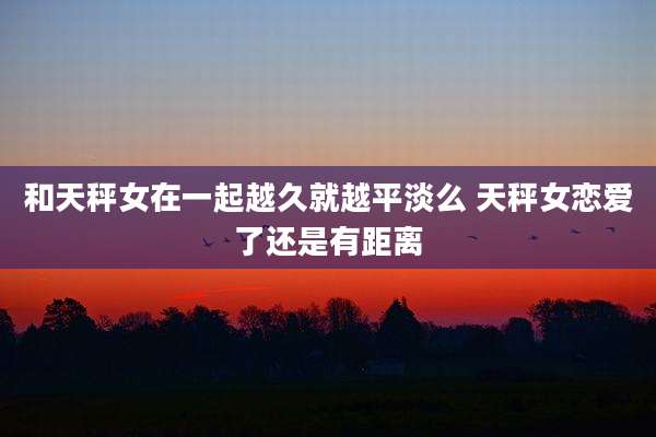 和天秤女在一起越久就越平淡么 天秤女恋爱了还是有距离