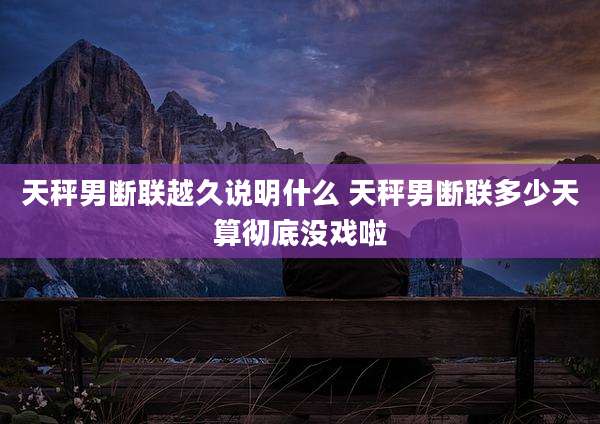 天秤男断联越久说明什么 天秤男断联多少天算彻底没戏啦