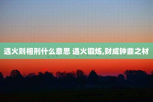 遇火则相刑什么意思 遇火锻炼,财成钟鼎之材
