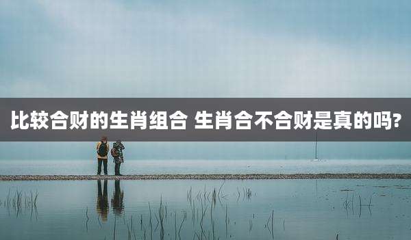 比较合财的生肖组合 生肖合不合财是真的吗?