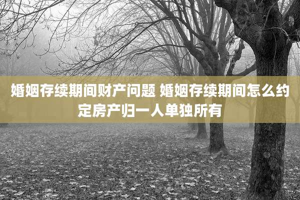 婚姻存续期间财产问题 婚姻存续期间怎么约定房产归一人单独所有