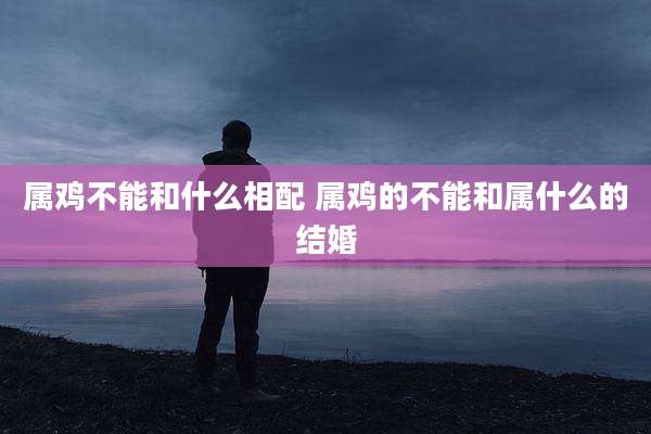 属鸡不能和什么相配 属鸡的不能和属什么的结婚