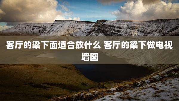 客厅的梁下面适合放什么 客厅的梁下做电视墙图