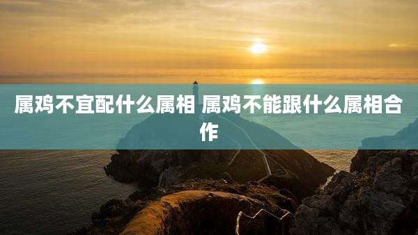 属鸡不宜配什么属相 属鸡不能跟什么属相合作