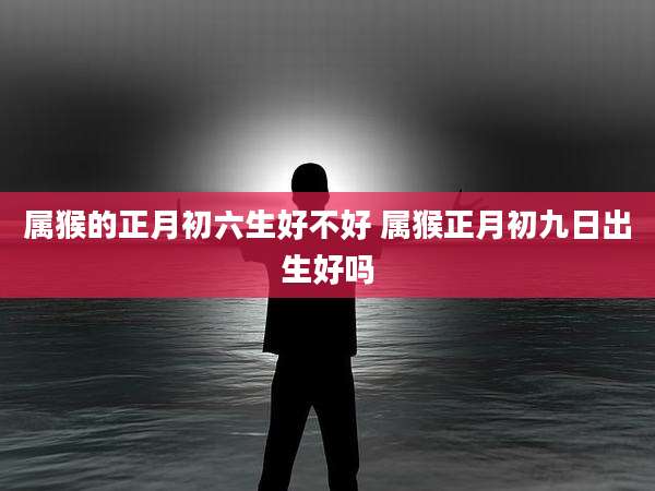 属猴的正月初六生好不好 属猴正月初九日出生好吗
