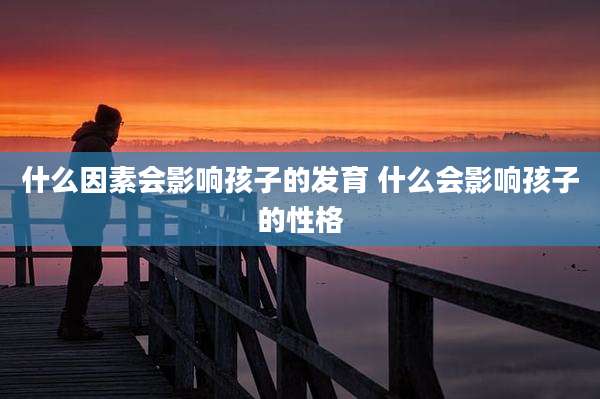 什么因素会影响孩子的发育 什么会影响孩子的性格