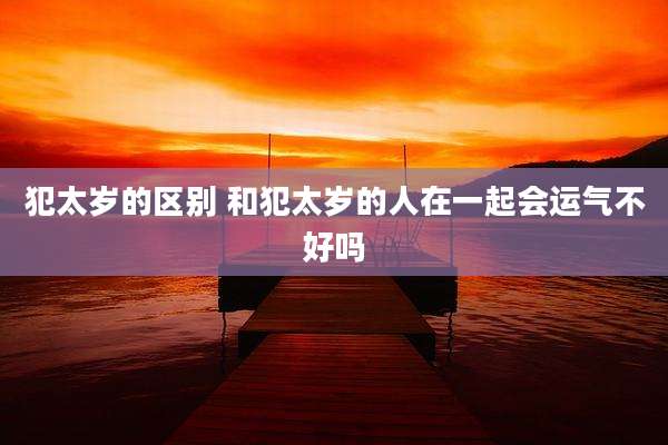 犯太岁的区别 和犯太岁的人在一起会运气不好吗