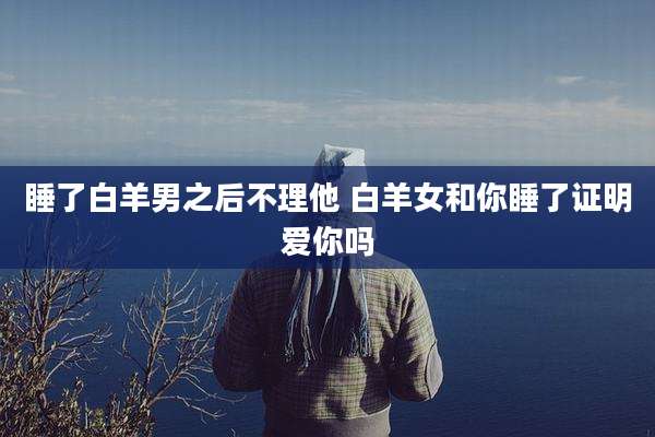 睡了白羊男之后不理他 白羊女和你睡了证明爱你吗