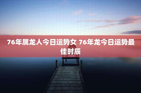 76年属龙人今日运势女 76年龙今日运势最佳时辰