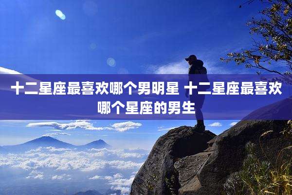 十二星座最喜欢哪个男明星 十二星座最喜欢哪个星座的男生