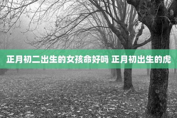 正月初二出生的女孩命好吗 正月初出生的虎