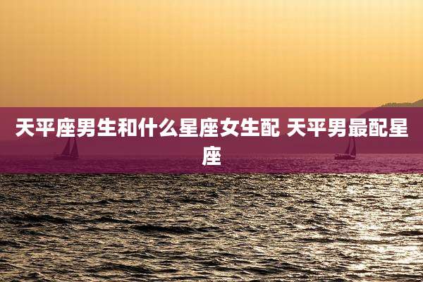 天平座男生和什么星座女生配 天平男最配星座