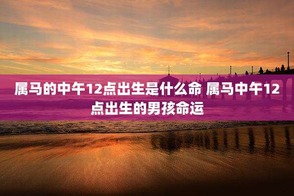 属马的中午12点出生是什么命 属马中午12点出生的男孩命运