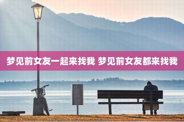 梦见前女友一起来找我 梦见前女友都来找我