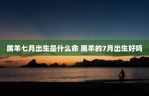 属羊七月出生是什么命 属羊的7月出生好吗