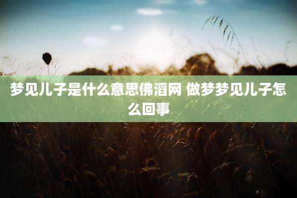 梦见儿子是什么意思佛滔网 做梦梦见儿子怎么回事