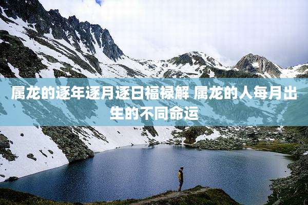 属龙的逐年逐月逐日福禄解 属龙的人每月出生的不同命运